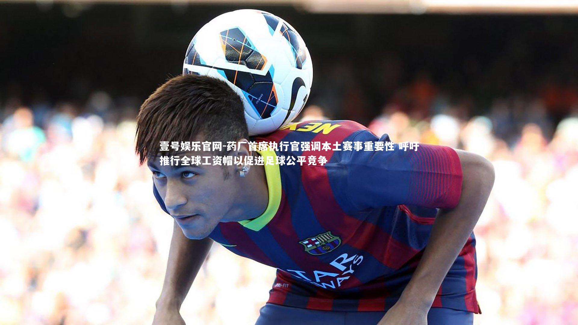 药厂首席执行官强调本土赛事重要性 呼吁推行全球工资帽以促进足球公平竞争