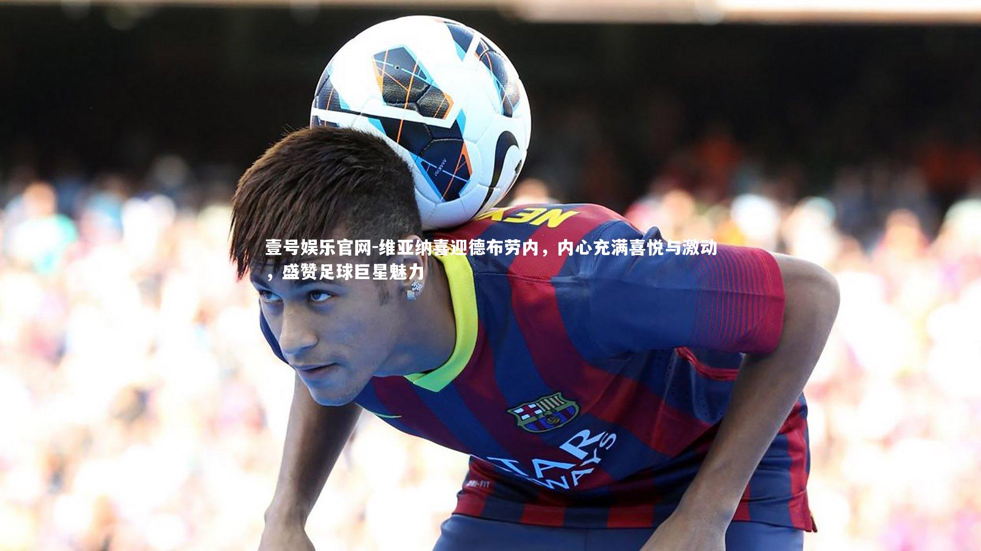 维亚纳喜迎德布劳内，内心充满喜悦与激动，盛赞足球巨星魅力